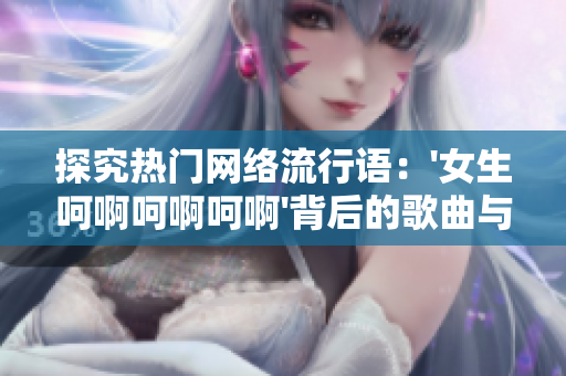 探究热门网络流行语：'女生呵啊呵啊呵啊'背后的歌曲与文化意义