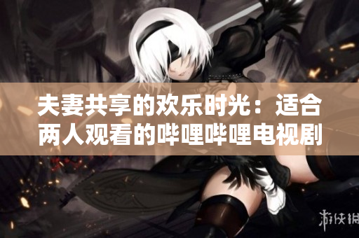 夫妻共享的欢乐时光：适合两人观看的哔哩哔哩电视剧