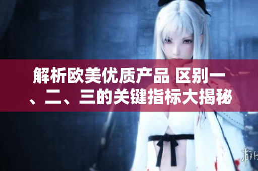 解析欧美优质产品 区别一、二、三的关键指标大揭秘!