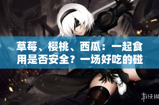 草莓、樱桃、西瓜：一起食用是否安全？一场好吃的碰撞，谁能搭配谁？