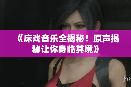 《床戏音乐全揭秘！原声揭秘让你身临其境》