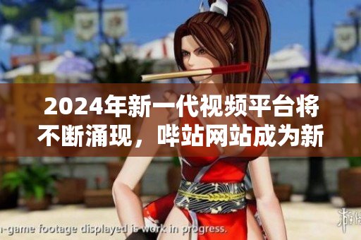 2024年新一代视频平台将不断涌现，哔站网站成为新宠