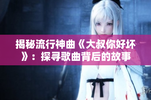 揭秘流行神曲《大叔你好坏》：探寻歌曲背后的故事