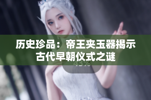 历史珍品：帝王夹玉器揭示古代早朝仪式之谜
