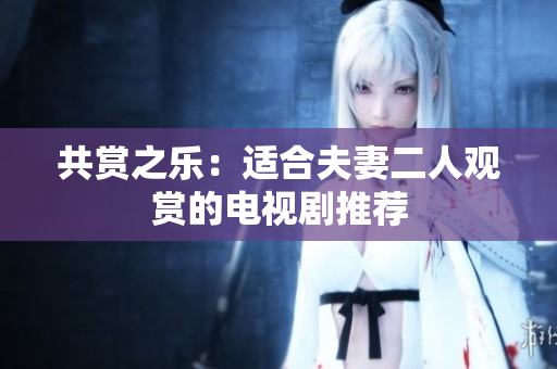 共赏之乐：适合夫妻二人观赏的电视剧推荐