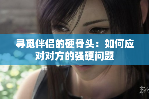 寻觅伴侣的硬骨头：如何应对对方的强硬问题