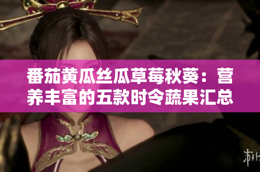 番茄黄瓜丝瓜草莓秋葵：营养丰富的五款时令蔬果汇总！