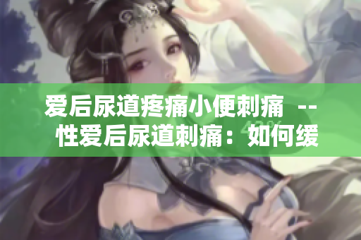 爱后尿道疼痛小便刺痛  --  性爱后尿道刺痛：如何缓解？