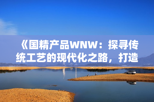 《国精产品WNW：探寻传统工艺的现代化之路，打造创新与品质的巅峰》