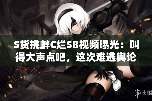 S货挑衅C烂SB视频曝光：叫得大声点吧，这次难逃舆论风暴!