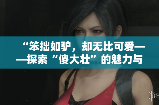 “笨拙如驴，却无比可爱——探索“傻大壮”的魅力与价值”
