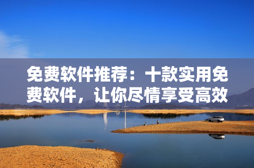 免费软件推荐：十款实用免费软件，让你尽情享受高效便捷的工作生活