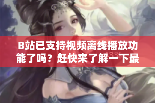 B站已支持视频离线播放功能了吗？赶快来了解一下最新隐秘技巧
