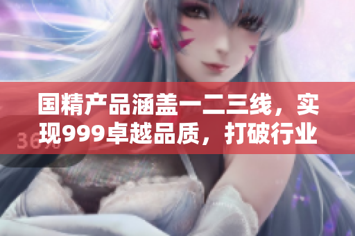 国精产品涵盖一二三线，实现999卓越品质，打破行业界限