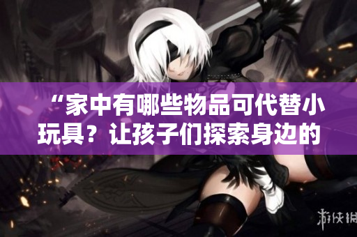 “家中有哪些物品可代替小玩具？让孩子们探索身边的奇妙世界！”