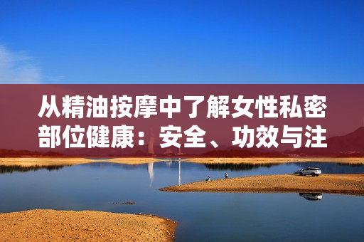 从精油按摩中了解女性私密部位健康：安全、功效与注意事项