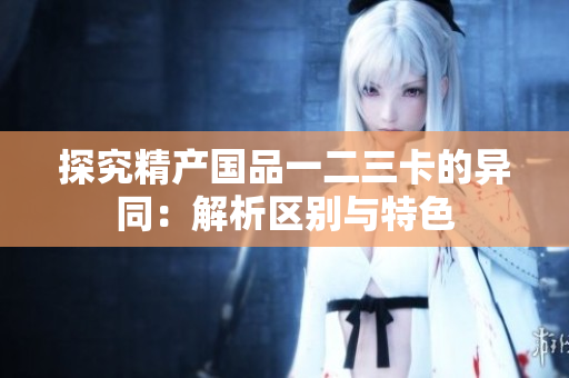 探究精产国品一二三卡的异同：解析区别与特色