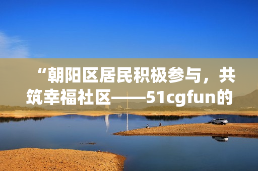 “朝阳区居民积极参与，共筑幸福社区——51cgfun的热心群众”