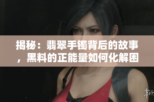 揭秘：翡翠手镯背后的故事，黑料的正能量如何化解困境？