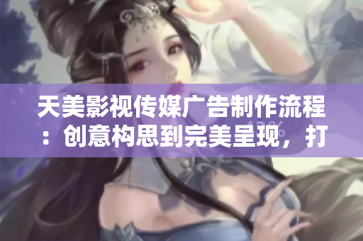 天美影视传媒广告制作流程：创意构思到完美呈现，打造您的品牌视觉盛宴