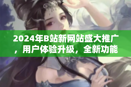 2024年B站新网站盛大推广，用户体验升级，全新功能上线