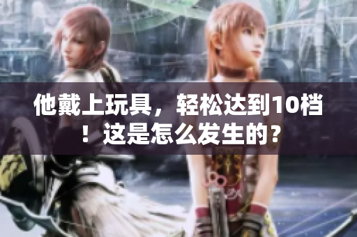 他戴上玩具，轻松达到10档！这是怎么发生的？