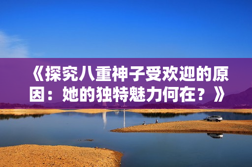 《探究八重神子受欢迎的原因：她的独特魅力何在？》