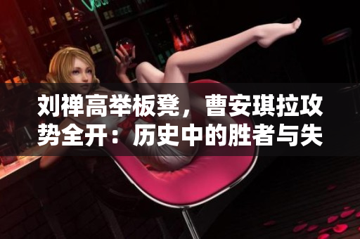 刘禅高举板凳，曹安琪拉攻势全开：历史中的胜者与失败者