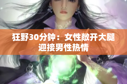 狂野30分钟：女性敞开大腿迎接男性热情