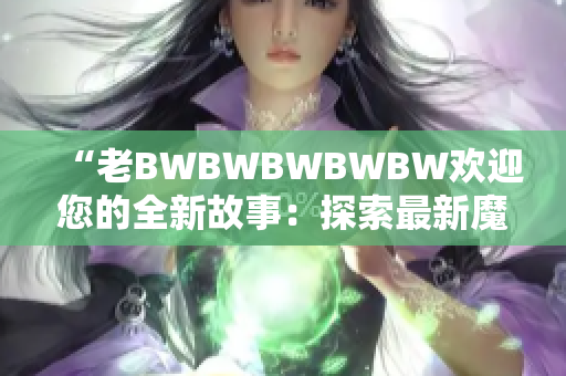“老BWBWBWBWBW欢迎您的全新故事：探索最新魔法技能和冒险！”