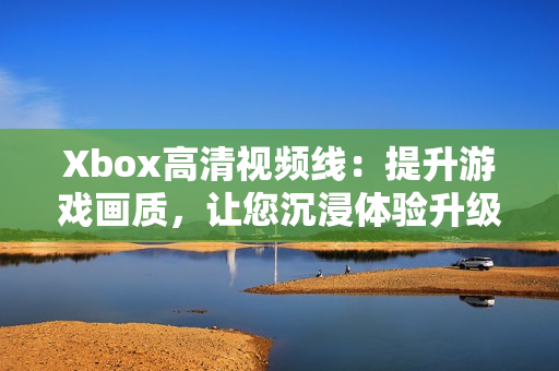 Xbox高清视频线：提升游戏画质，让您沉浸体验升级
