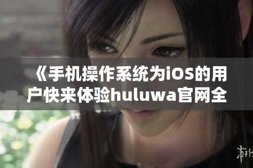 《手机操作系统为iOS的用户快来体验huluwa官网全新版本》