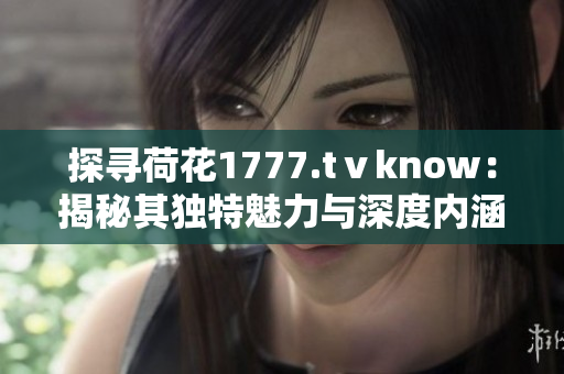 探寻荷花1777.tⅴknow：揭秘其独特魅力与深度内涵