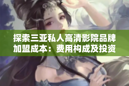 探索三亚私人高清影院品牌加盟成本：费用构成及投资回报分析