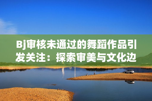 Bj审核未通过的舞蹈作品引发关注：探索审美与文化边界