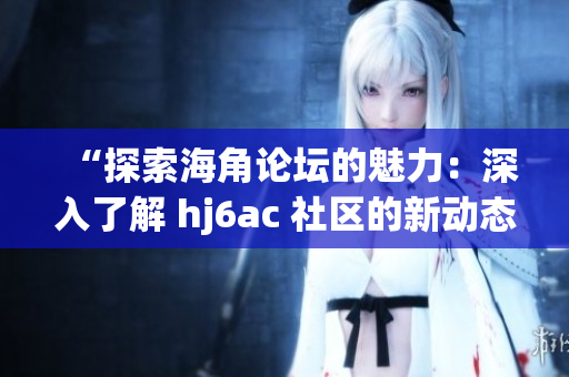“探索海角论坛的魅力：深入了解 hj6ac 社区的新动态”
