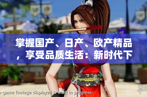 掌握国产、日产、欧产精品，享受品质生活：新时代下的精品使用指南