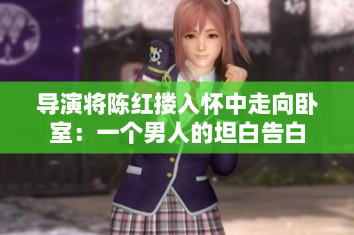 导演将陈红搂入怀中走向卧室：一个男人的坦白告白