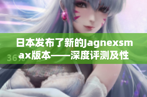 日本发布了新的Jagnexsmax版本——深度评测及性能分析