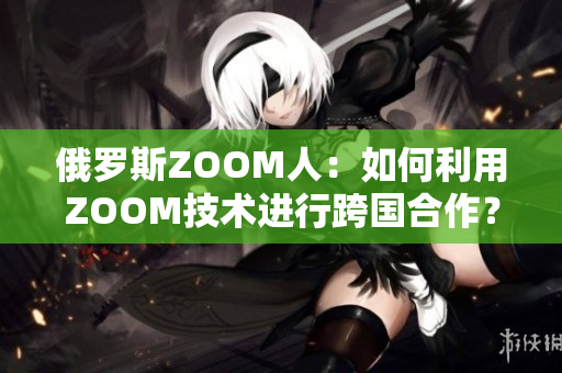 俄罗斯ZOOM人：如何利用ZOOM技术进行跨国合作？