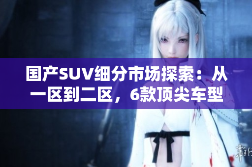 国产SUV细分市场探索：从一区到二区，6款顶尖车型盘点