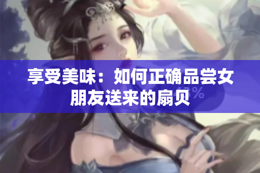 享受美味：如何正确品尝女朋友送来的扇贝