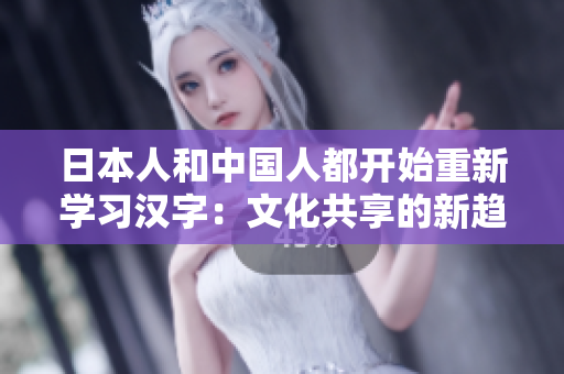 日本人和中国人都开始重新学习汉字：文化共享的新趋势