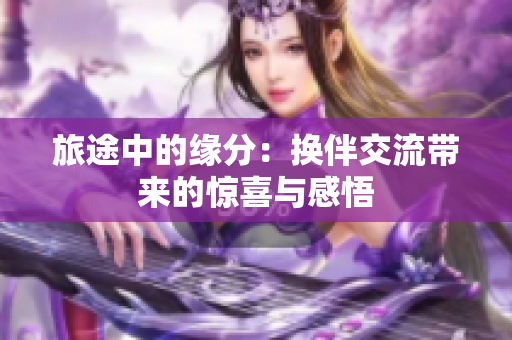 旅途中的缘分：换伴交流带来的惊喜与感悟