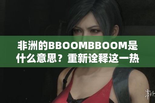 非洲的BBOOMBBOOM是什么意思？重新诠释这一热词