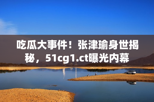 吃瓜大事件！张津瑜身世揭秘，51cg1.ct曝光内幕