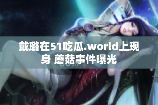 戴璐在51吃瓜.world上现身 蘑菇事件曝光