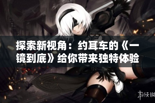 探索新视角：约耳车的《一镜到底》给你带来独特体验