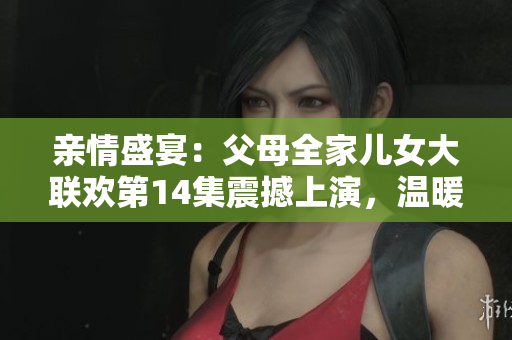 亲情盛宴：父母全家儿女大联欢第14集震撼上演，温暖时刻连连，感动人心！