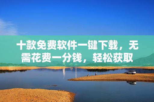 十款免费软件一键下载，无需花费一分钱，轻松获取